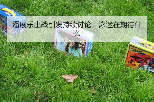 潘展乐出战引发持续讨论，泳迷在期待什么
